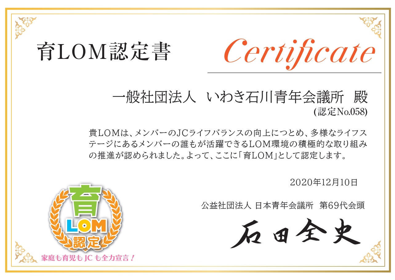 育LOM認定書 一般社団法人　いわき石川青年会議所　殿（認定No.058） 貴LOMは、メンバーのJCライフバランス向上につとめ、多様なライフステージにあるメンバーの 誰もが活躍できるLOM環境の積極的な取り組みの推進が認められました。よって、ここに「育LOM」として認定します。 2020年12月10日 公益社団法人　日本青年会議所　第69代会頭　石田全史